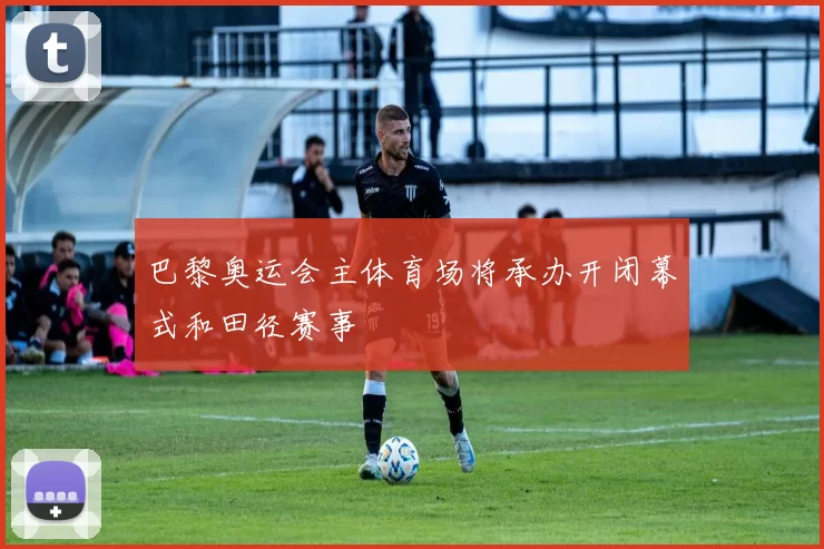 巴黎奥运会主体育场将承办开闭幕式和田径赛事