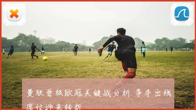 曼联晋级欧冠关键战分析 争夺出线席位迎来转折