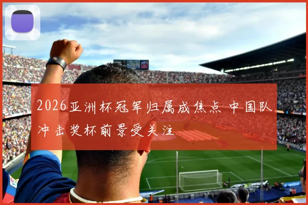 2026亚洲杯冠军归属成焦点 中国队冲击奖杯前景受关注