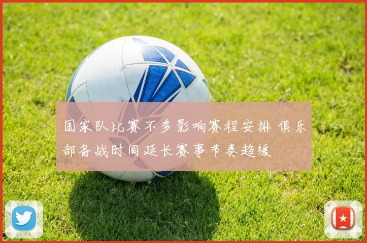 国家队比赛不多影响赛程安排 俱乐部备战时间延长赛事节奏趋缓