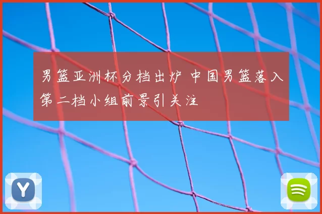 男篮亚洲杯分档出炉 中国男篮落入第二档小组前景引关注