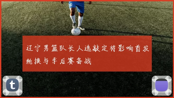 辽宁男篮队长人选敲定将影响首发轮换与季后赛备战