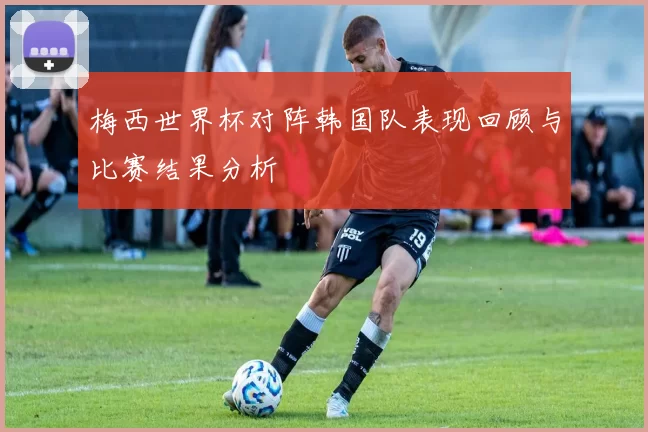 梅西世界杯对阵韩国队表现回顾与比赛结果分析