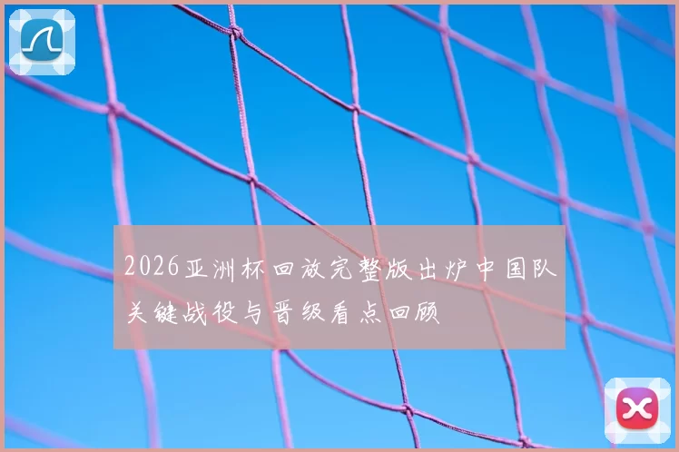 2026亚洲杯回放完整版出炉中国队关键战役与晋级看点回顾