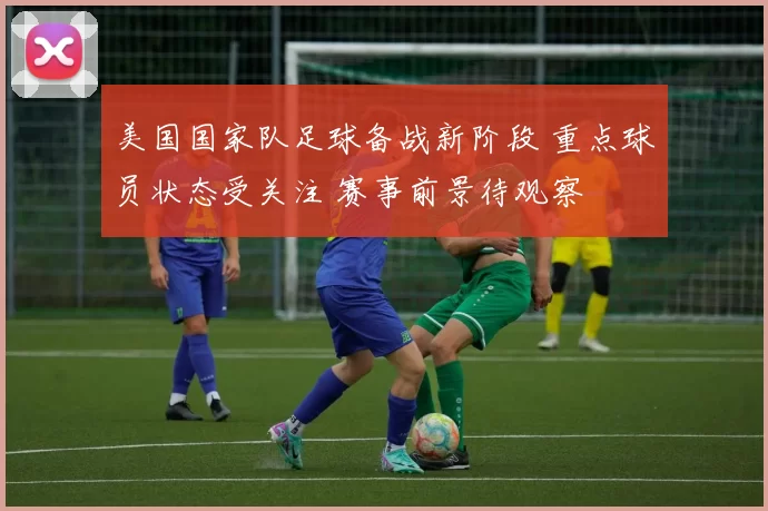 美国国家队足球备战新阶段 重点球员状态受关注 赛事前景待观察