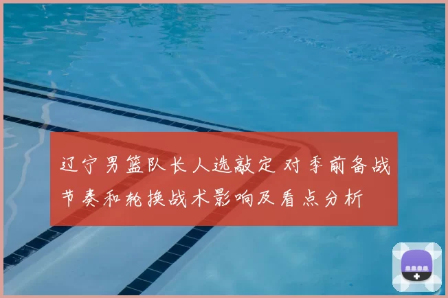 辽宁男篮队长人选敲定 对季前备战节奏和轮换战术影响及看点分析