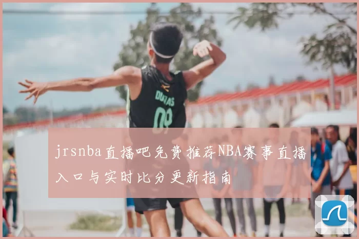 jrsnba直播吧免费推荐NBA赛事直播入口与实时比分更新指南