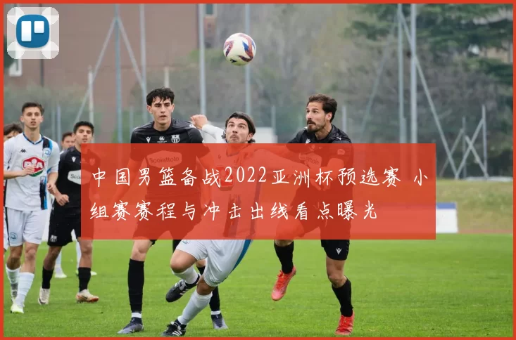 中国男篮备战2022亚洲杯预选赛 小组赛赛程与冲击出线看点曝光