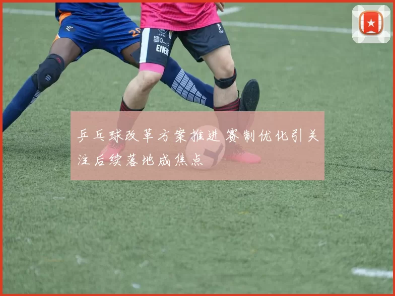 乒乓球改革方案推进 赛制优化引关注后续落地成焦点