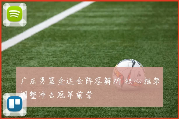 广东男篮全运会阵容解析 核心框架调整冲击冠军前景