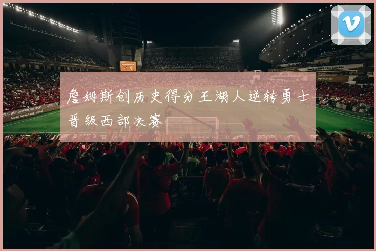 詹姆斯创历史得分王湖人逆转勇士晋级西部决赛