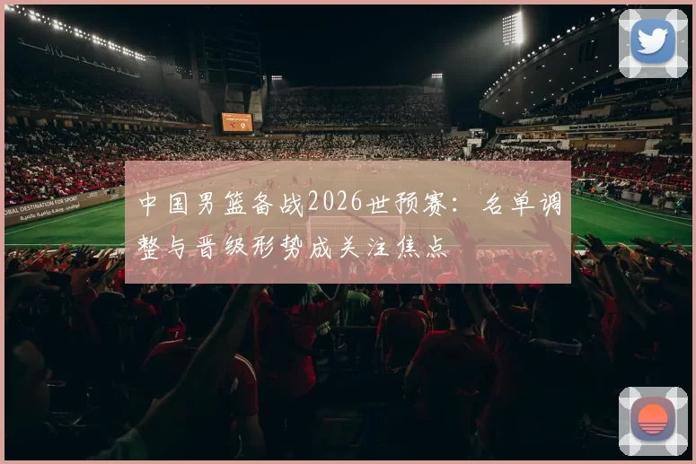中国男篮备战2026世预赛：名单调整与晋级形势成关注焦点