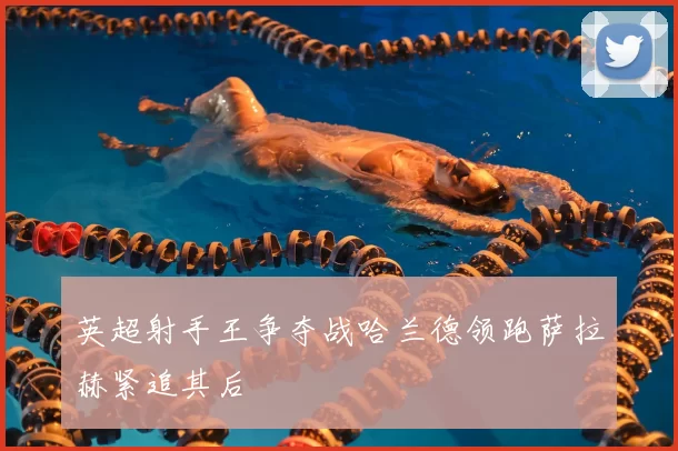 英超射手王争夺战哈兰德领跑萨拉赫紧追其后