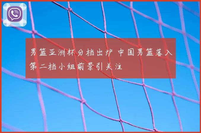 男篮亚洲杯分档出炉 中国男篮落入第二档小组前景引关注
