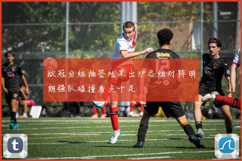 欧冠分组抽签结果出炉各组对阵明朗强队碰撞看点十足