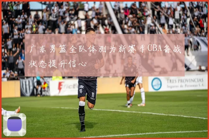 广东男篮全队体测为新赛季CBA备战状态提升信心