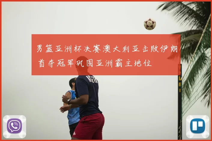 男篮亚洲杯决赛澳大利亚击败伊朗 首夺冠军巩固亚洲霸主地位