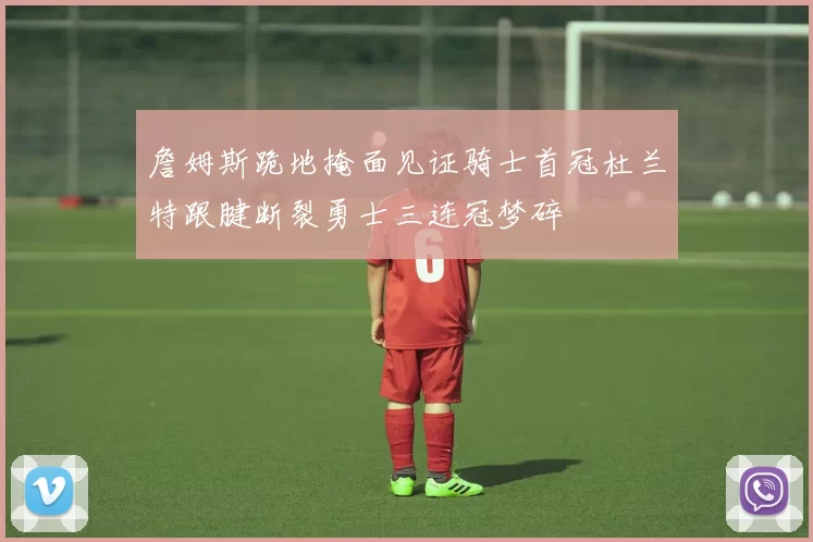 詹姆斯跪地掩面见证骑士首冠杜兰特跟腱断裂勇士三连冠梦碎