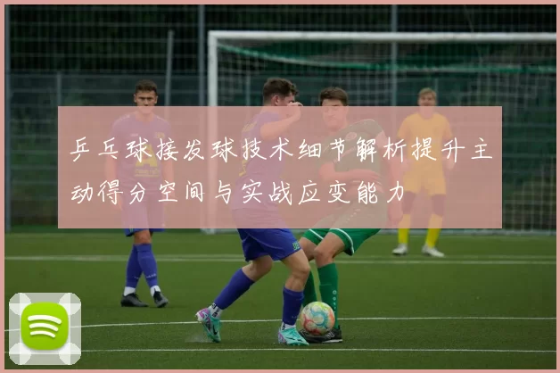 乒乓球接发球技术细节解析提升主动得分空间与实战应变能力