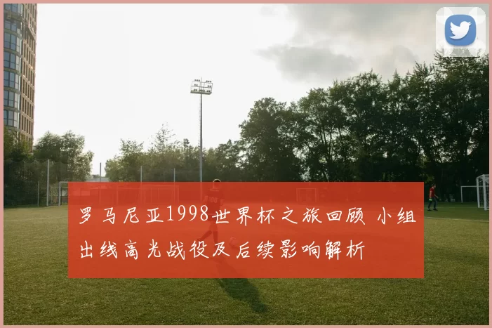 罗马尼亚1998世界杯之旅回顾 小组出线高光战役及后续影响解析
