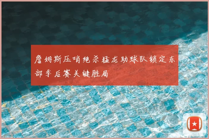 詹姆斯压哨绝杀猛龙助球队锁定东部季后赛关键胜局