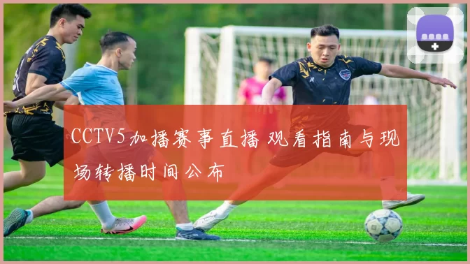 CCTV5加播赛事直播 观看指南与现场转播时间公布