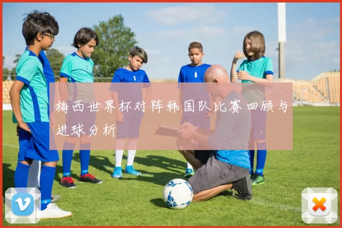 梅西世界杯对阵韩国队比赛回顾与进球分析